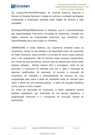 Execução Orçamentária e Financeira
Técnico Federal de Controle Externo - TCU
Teoria e exercícios comentados
Prof. Giovanni Pacelli www.estrategiaconcursos.com.br 59 de 62
25. (Cespe/TCE-RN/2009/Inspetor de Controle Externo) Segundo o
Manual de Despesa Nacional, a etapa de controle e avaliação da despesa
compreende a fiscalização realizada pelos órgãos de controle e pela
sociedade.
26.(Cespe/ANTAQ/2009/Analista) O destaque, que é a descentralização
das disponibilidades financeiras vinculadas ao orçamento, compete aos
órgãos setoriais de programação financeira, que transferem tais
disponibilidades para outro órgão ou ministério.
(IBRAM/2009) A União elaborou seu orçamento contendo todos os
orçamentos, exceto os das estatais e da seguridade social. No orçamento
do Poder Executivo, figura também a previsão de novos cargos públicos
para o ano subsequente. Não foi previsto nessa proposta orçamentária,
em virtude da crise econômica, nenhum tipo de repasse para outros entes
federais (estados, Distrito Federal (DF) e municípios). Antes de ser
aprovado, o orçamento foi rejeitado uma vez e, após a realização de
algumas modificações, foi aprovado. Já durante a execução do
orçamento, foi realizado o remanejamento de recursos de uma
programação para outra e parte do orçamento fiscal foi utilizado para
cobrir o déficit de uma empresa pública. A partir da situação hipotética
acima, julgue os itens a seguir.
27. Antes da aprovação do orçamento, o Poder Legislativo deverá
também estabelecer, por intermédio de um decreto legislativo, a
programação financeira e o cronograma de execução mensal do
desembolso.
00000000000
00000000000 - DEMO
 