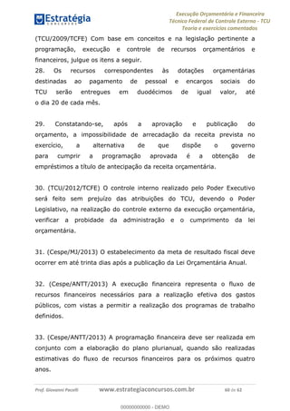 Execução Orçamentária e Financeira
Técnico Federal de Controle Externo - TCU
Teoria e exercícios comentados
Prof. Giovanni Pacelli www.estrategiaconcursos.com.br 60 de 62
(TCU/2009/TCFE) Com base em conceitos e na legislação pertinente a
programação, execução e controle de recursos orçamentários e
financeiros, julgue os itens a seguir.
28. Os recursos correspondentes às dotações orçamentárias
destinadas ao pagamento de pessoal e encargos sociais do
TCU serão entregues em duodécimos de igual valor, até
o dia 20 de cada mês.
29. Constatando-se, após a aprovação e publicação do
orçamento, a impossibilidade de arrecadação da receita prevista no
exercício, a alternativa de que dispõe o governo
para cumprir a programação aprovada é a obtenção de
empréstimos a título de antecipação da receita orçamentária.
30. (TCU/2012/TCFE) O controle interno realizado pelo Poder Executivo
será feito sem prejuízo das atribuições do TCU, devendo o Poder
Legislativo, na realização do controle externo da execução orçamentária,
verificar a probidade da administração e o cumprimento da lei
orçamentária.
31. (Cespe/MJ/2013) O estabelecimento da meta de resultado fiscal deve
ocorrer em até trinta dias após a publicação da Lei Orçamentária Anual.
32. (Cespe/ANTT/2013) A execução financeira representa o fluxo de
recursos financeiros necessários para a realização efetiva dos gastos
públicos, com vistas a permitir a realização dos programas de trabalho
definidos.
33. (Cespe/ANTT/2013) A programação financeira deve ser realizada em
conjunto com a elaboração do plano plurianual, quando são realizadas
estimativas do fluxo de recursos financeiros para os próximos quatro
anos.
00000000000
00000000000 - DEMO
 