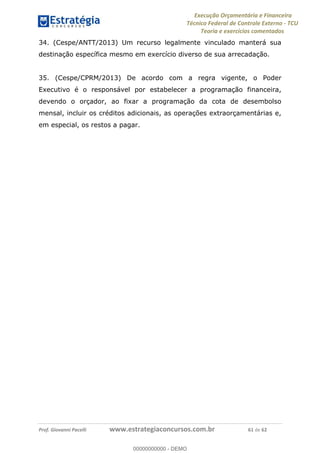 Execução Orçamentária e Financeira
Técnico Federal de Controle Externo - TCU
Teoria e exercícios comentados
Prof. Giovanni Pacelli www.estrategiaconcursos.com.br 61 de 62
34. (Cespe/ANTT/2013) Um recurso legalmente vinculado manterá sua
destinação específica mesmo em exercício diverso de sua arrecadação.
35. (Cespe/CPRM/2013) De acordo com a regra vigente, o Poder
Executivo é o responsável por estabelecer a programação financeira,
devendo o orçador, ao fixar a programação da cota de desembolso
mensal, incluir os créditos adicionais, as operações extraorçamentárias e,
em especial, os restos a pagar.
00000000000
00000000000 - DEMO
 