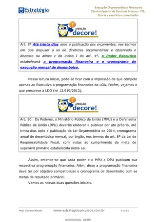 Execução Orçamentária e Financeira
Técnico Federal de Controle Externo - TCU
Teoria e exercícios comentados
Prof. Giovanni Pacelli www.estrategiaconcursos.com.br 8 de 62
Art. 8º Até trinta dias após a publicação dos orçamentos, nos termos
em que dispuser a lei de diretrizes orçamentárias e observado o
disposto na alínea c do inciso I do art. 4º, o Poder Executivo
estabelecerá a programação financeira e o cronograma de
execução mensal de desembolso.
Nessa leitura inicial, pode-se ficar com a impressão de que compete
apenas ao Executivo a programação financeira da LOA. Porém, vejamos o
que prescreve a LDO (lei 12.919/2013).
Art. 50. Os Poderes, o Ministério Público da União (MPU) e a Defensoria
Pública da União (DPU) deverão elaborar e publicar por ato próprio, até
trinta dias após a publicação da Lei Orçamentária de 2014, cronograma
anual de desembolso mensal, por órgão, nos termos do art. 8º da Lei de
Responsabilidade Fiscal, com vistas ao cumprimento da meta de
superávit primário estabelecida nesta Lei.
Assim, entende-se que cada poder e o MPU a DPU publicam sua
respectiva programação financeira. Além, disso a programação financeira
deve ter por objetivo compatibilizar o cronograma de desembolso com as
metas de resultado primário.
Vamos as nossas duas questões iniciais.
00000000000
00000000000 - DEMO
 