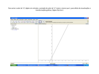 Para variar o valor de “a”, digitar em entrada: a variação do valor de “a” maior e menor que 1, para efeito de visualizações e
                                           transformações gráficas. Digitar f(x)=2x+1
 