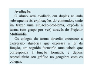 Avaliação:
   O aluno será avaliado em duplas na aula
subsequente às explicações do conteúdos, onde
irá trazer uma situação-problema, expô-la à
turma (um grupo por vez) através do Projetor
Multimídia.
   Os colegas da turma deverão encontrar a
expressão algébrica que expressa a lei da
função, em seguida formarão uma tabela que
corresponda à função formada, e depois
reproduzirão seu gráfico no geogebra com os
colegas.
 