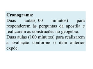 Cronograma:
Duas      aulas(100     minutos)     para
responderem às perguntas da apostila e
realizarem as construções no geogebra.
Duas aulas (100 minutos) para realizarem
a avaliação conforme o item anterior
expõe.
 