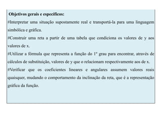 Objetivos gerais e específicos:
#Interpretar uma situação supostamente real e transportá-la para uma linguagem
simbólica e gráfica.
#Construir uma reta a partir de uma tabela que condiciona os valores de y aos
valores de x.
#Utilizar a fórmula que representa a função do 1º grau para encontrar, através de
cálculos de substituição, valores de y que o relacionam respectivamente aos de x.
#Verificar que os coeficientes lineares e angulares assumem valores reais
quaisquer, mudando o comportamento da inclinação da reta, que é a representação
gráfica da função.
 