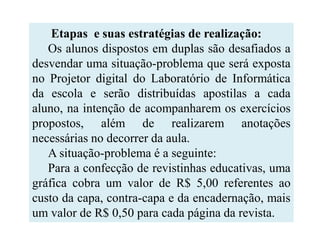 Etapas e suas estratégias de realização:
   Os alunos dispostos em duplas são desafiados a
desvendar uma situação-problema que será exposta
no Projetor digital do Laboratório de Informática
da escola e serão distribuídas apostilas a cada
aluno, na intenção de acompanharem os exercícios
propostos, além de realizarem anotações
necessárias no decorrer da aula.
   A situação-problema é a seguinte:
   Para a confecção de revistinhas educativas, uma
gráfica cobra um valor de R$ 5,00 referentes ao
custo da capa, contra-capa e da encadernação, mais
um valor de R$ 0,50 para cada página da revista.
 