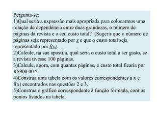 Pergunta-se:
1)Qual seria a expressão mais apropriada para colocarmos uma
relação de dependência entre duas grandezas, o número de
páginas da revista e o seu custo total? (Sugerir que o número de
páginas seja representado por x e que o custo total seja
representado por f(x).
2)Calcule, na sua apostila, qual seria o custo total a ser gasto, se
a revista tivesse 100 páginas.
3)Calcule, agora, com quantas páginas, o custo total ficaria por
R$900,00 ?
4)Construa uma tabela com os valores correspondentes a x e
f(x) encontrados nas questões 2 e 3.
5)Construa o gráfico correspondente à função formada, com os
pontos listados na tabela.
 