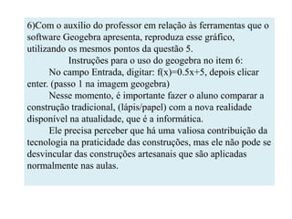 6)Com o auxílio do professor em relação às ferramentas que o
software Geogebra apresenta, reproduza esse gráfico,
utilizando os mesmos pontos da questão 5.
           Instruções para o uso do geogebra no item 6:
      No campo Entrada, digitar: f(x)=0.5x+5, depois clicar
enter. (passo 1 na imagem geogebra)
      Nesse momento, é importante fazer o aluno comparar a
construção tradicional, (lápis/papel) com a nova realidade
disponível na atualidade, que é a informática.
      Ele precisa perceber que há uma valiosa contribuição da
tecnologia na praticidade das construções, mas ele não pode se
desvincular das construções artesanais que são aplicadas
normalmente nas aulas.
 