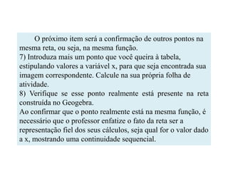 O próximo item será a confirmação de outros pontos na
mesma reta, ou seja, na mesma função.
7) Introduza mais um ponto que você queira à tabela,
estipulando valores a variável x, para que seja encontrada sua
imagem correspondente. Calcule na sua própria folha de
atividade.
8) Verifique se esse ponto realmente está presente na reta
construída no Geogebra.
Ao confirmar que o ponto realmente está na mesma função, é
necessário que o professor enfatize o fato da reta ser a
representação fiel dos seus cálculos, seja qual for o valor dado
a x, mostrando uma continuidade sequencial.
 