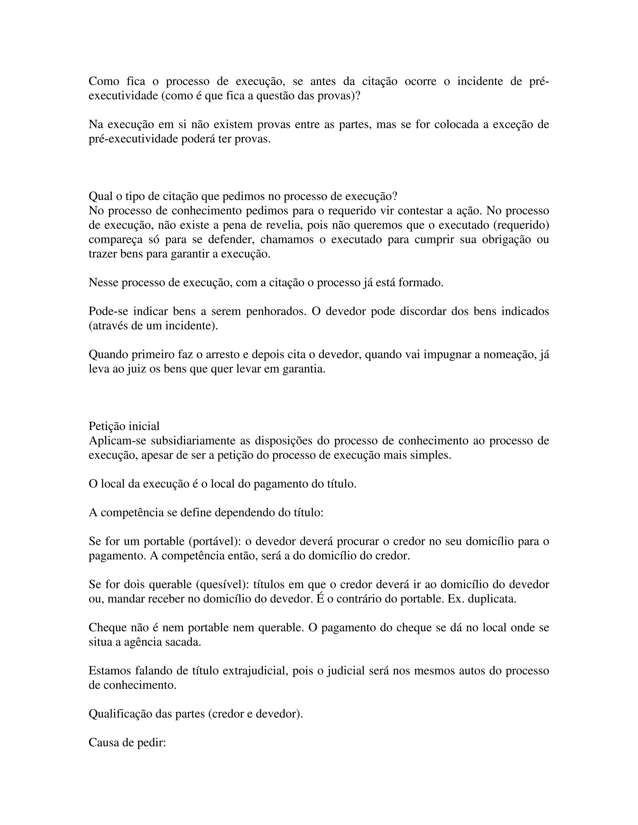 Como fica o processo de execução, se antes da citação ocorre o incidente de pré-
executividade (como é que fica a questão das provas)?
Na execução em si não existem provas entre as partes, mas se for colocada a exceção de
pré-executividade poderá ter provas.
Qual o tipo de citação que pedimos no processo de execução?
No processo de conhecimento pedimos para o requerido vir contestar a ação. No processo
de execução, não existe a pena de revelia, pois não queremos que o executado (requerido)
compareça só para se defender, chamamos o executado para cumprir sua obrigação ou
trazer bens para garantir a execução.
Nesse processo de execução, com a citação o processo já está formado.
Pode-se indicar bens a serem penhorados. O devedor pode discordar dos bens indicados
(através de um incidente).
Quando primeiro faz o arresto e depois cita o devedor, quando vai impugnar a nomeação, já
leva ao juiz os bens que quer levar em garantia.
Petição inicial
Aplicam-se subsidiariamente as disposições do processo de conhecimento ao processo de
execução, apesar de ser a petição do processo de execução mais simples.
O local da execução é o local do pagamento do título.
A competência se define dependendo do título:
Se for um portable (portável): o devedor deverá procurar o credor no seu domicílio para o
pagamento. A competência então, será a do domicílio do credor.
Se for dois querable (quesível): títulos em que o credor deverá ir ao domicílio do devedor
ou, mandar receber no domicílio do devedor. É o contrário do portable. Ex. duplicata.
Cheque não é nem portable nem querable. O pagamento do cheque se dá no local onde se
situa a agência sacada.
Estamos falando de título extrajudicial, pois o judicial será nos mesmos autos do processo
de conhecimento.
Qualificação das partes (credor e devedor).
Causa de pedir:
 