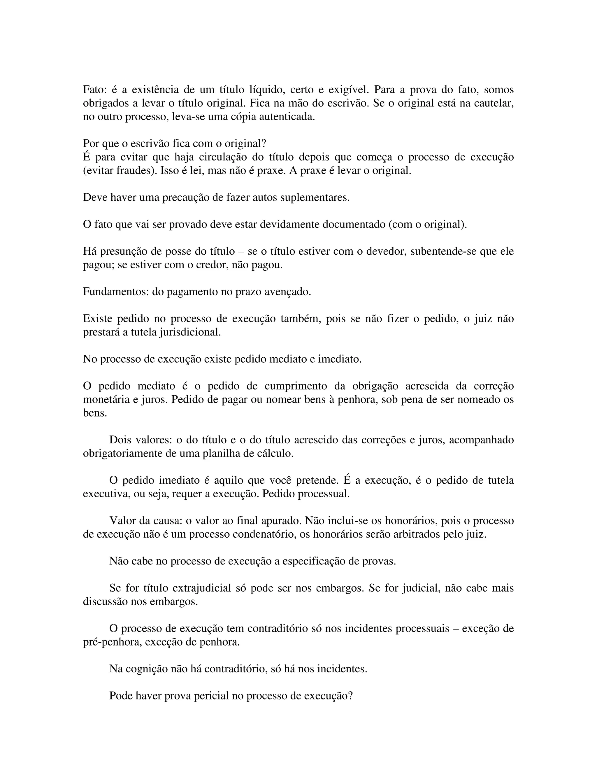 Fato: é a existência de um título líquido, certo e exigível. Para a prova do fato, somos
obrigados a levar o título original. Fica na mão do escrivão. Se o original está na cautelar,
no outro processo, leva-se uma cópia autenticada.
Por que o escrivão fica com o original?
É para evitar que haja circulação do título depois que começa o processo de execução
(evitar fraudes). Isso é lei, mas não é praxe. A praxe é levar o original.
Deve haver uma precaução de fazer autos suplementares.
O fato que vai ser provado deve estar devidamente documentado (com o original).
Há presunção de posse do título – se o título estiver com o devedor, subentende-se que ele
pagou; se estiver com o credor, não pagou.
Fundamentos: do pagamento no prazo avençado.
Existe pedido no processo de execução também, pois se não fizer o pedido, o juiz não
prestará a tutela jurisdicional.
No processo de execução existe pedido mediato e imediato.
O pedido mediato é o pedido de cumprimento da obrigação acrescida da correção
monetária e juros. Pedido de pagar ou nomear bens à penhora, sob pena de ser nomeado os
bens.
Dois valores: o do título e o do título acrescido das correções e juros, acompanhado
obrigatoriamente de uma planilha de cálculo.
O pedido imediato é aquilo que você pretende. É a execução, é o pedido de tutela
executiva, ou seja, requer a execução. Pedido processual.
Valor da causa: o valor ao final apurado. Não inclui-se os honorários, pois o processo
de execução não é um processo condenatório, os honorários serão arbitrados pelo juiz.
Não cabe no processo de execução a especificação de provas.
Se for título extrajudicial só pode ser nos embargos. Se for judicial, não cabe mais
discussão nos embargos.
O processo de execução tem contraditório só nos incidentes processuais – exceção de
pré-penhora, exceção de penhora.
Na cognição não há contraditório, só há nos incidentes.
Pode haver prova pericial no processo de execução?
 