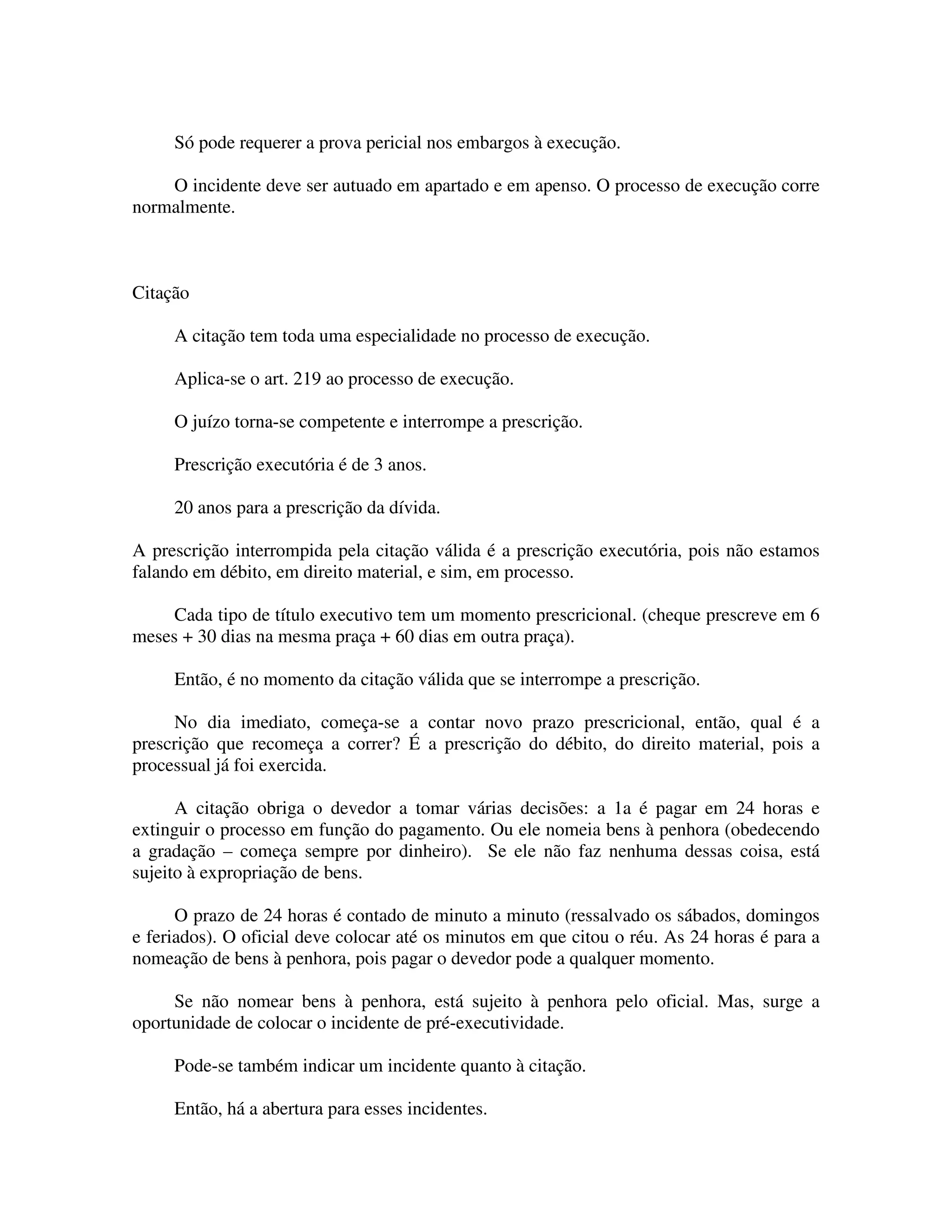 Só pode requerer a prova pericial nos embargos à execução.
O incidente deve ser autuado em apartado e em apenso. O processo de execução corre
normalmente.
Citação
A citação tem toda uma especialidade no processo de execução.
Aplica-se o art. 219 ao processo de execução.
O juízo torna-se competente e interrompe a prescrição.
Prescrição executória é de 3 anos.
20 anos para a prescrição da dívida.
A prescrição interrompida pela citação válida é a prescrição executória, pois não estamos
falando em débito, em direito material, e sim, em processo.
Cada tipo de título executivo tem um momento prescricional. (cheque prescreve em 6
meses + 30 dias na mesma praça + 60 dias em outra praça).
Então, é no momento da citação válida que se interrompe a prescrição.
No dia imediato, começa-se a contar novo prazo prescricional, então, qual é a
prescrição que recomeça a correr? É a prescrição do débito, do direito material, pois a
processual já foi exercida.
A citação obriga o devedor a tomar várias decisões: a 1a é pagar em 24 horas e
extinguir o processo em função do pagamento. Ou ele nomeia bens à penhora (obedecendo
a gradação – começa sempre por dinheiro). Se ele não faz nenhuma dessas coisa, está
sujeito à expropriação de bens.
O prazo de 24 horas é contado de minuto a minuto (ressalvado os sábados, domingos
e feriados). O oficial deve colocar até os minutos em que citou o réu. As 24 horas é para a
nomeação de bens à penhora, pois pagar o devedor pode a qualquer momento.
Se não nomear bens à penhora, está sujeito à penhora pelo oficial. Mas, surge a
oportunidade de colocar o incidente de pré-executividade.
Pode-se também indicar um incidente quanto à citação.
Então, há a abertura para esses incidentes.
 