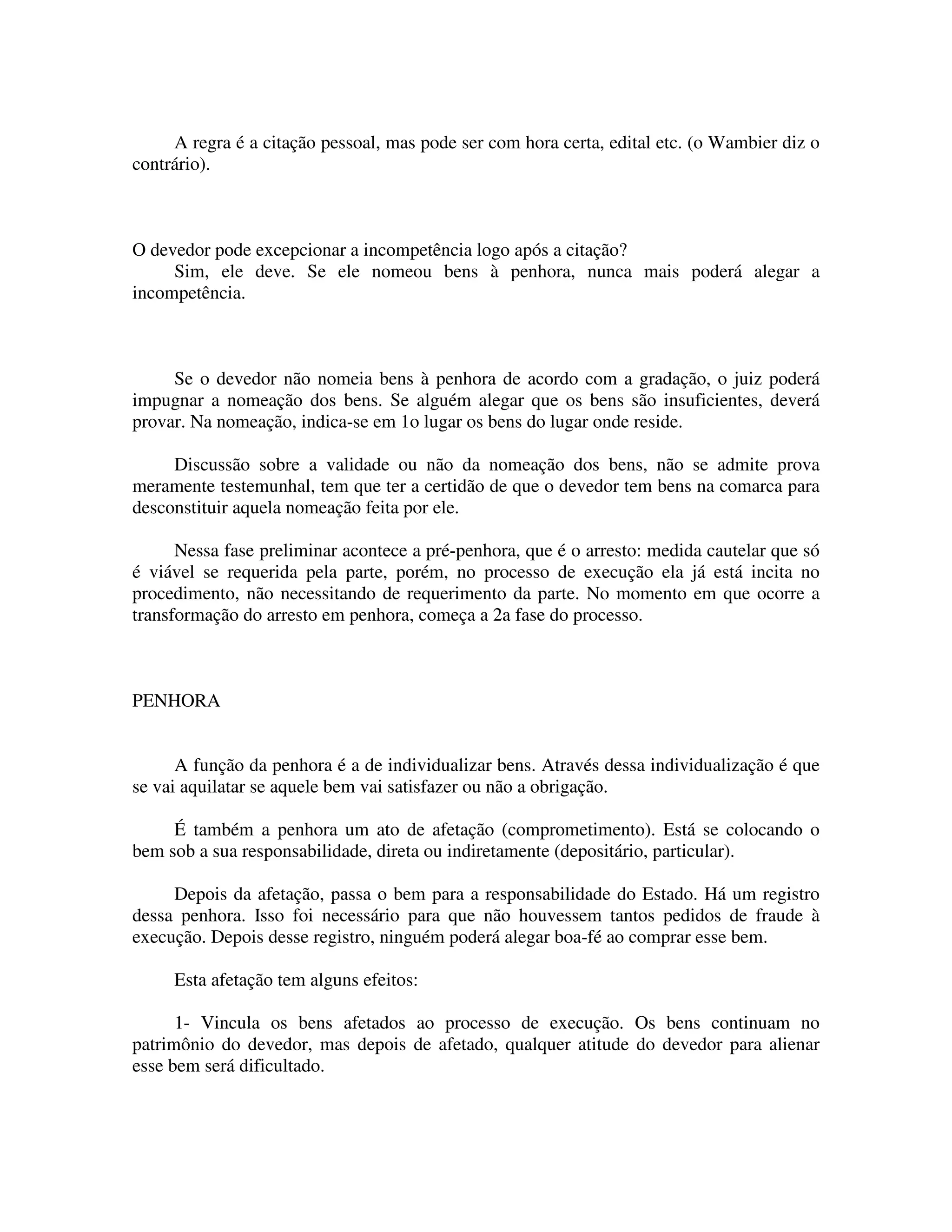 A regra é a citação pessoal, mas pode ser com hora certa, edital etc. (o Wambier diz o
contrário).
O devedor pode excepcionar a incompetência logo após a citação?
Sim, ele deve. Se ele nomeou bens à penhora, nunca mais poderá alegar a
incompetência.
Se o devedor não nomeia bens à penhora de acordo com a gradação, o juiz poderá
impugnar a nomeação dos bens. Se alguém alegar que os bens são insuficientes, deverá
provar. Na nomeação, indica-se em 1o lugar os bens do lugar onde reside.
Discussão sobre a validade ou não da nomeação dos bens, não se admite prova
meramente testemunhal, tem que ter a certidão de que o devedor tem bens na comarca para
desconstituir aquela nomeação feita por ele.
Nessa fase preliminar acontece a pré-penhora, que é o arresto: medida cautelar que só
é viável se requerida pela parte, porém, no processo de execução ela já está incita no
procedimento, não necessitando de requerimento da parte. No momento em que ocorre a
transformação do arresto em penhora, começa a 2a fase do processo.
PENHORA
A função da penhora é a de individualizar bens. Através dessa individualização é que
se vai aquilatar se aquele bem vai satisfazer ou não a obrigação.
É também a penhora um ato de afetação (comprometimento). Está se colocando o
bem sob a sua responsabilidade, direta ou indiretamente (depositário, particular).
Depois da afetação, passa o bem para a responsabilidade do Estado. Há um registro
dessa penhora. Isso foi necessário para que não houvessem tantos pedidos de fraude à
execução. Depois desse registro, ninguém poderá alegar boa-fé ao comprar esse bem.
Esta afetação tem alguns efeitos:
1- Vincula os bens afetados ao processo de execução. Os bens continuam no
patrimônio do devedor, mas depois de afetado, qualquer atitude do devedor para alienar
esse bem será dificultado.
 