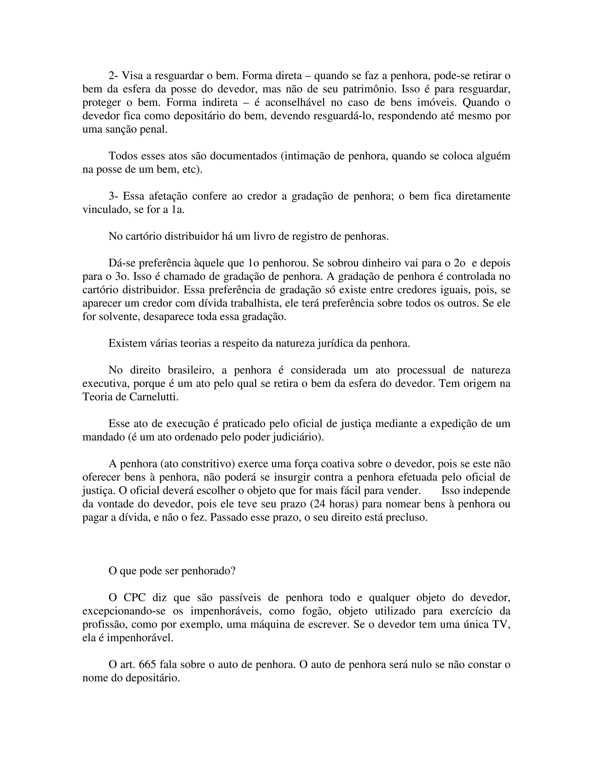 2- Visa a resguardar o bem. Forma direta – quando se faz a penhora, pode-se retirar o
bem da esfera da posse do devedor, mas não de seu patrimônio. Isso é para resguardar,
proteger o bem. Forma indireta – é aconselhável no caso de bens imóveis. Quando o
devedor fica como depositário do bem, devendo resguardá-lo, respondendo até mesmo por
uma sanção penal.
Todos esses atos são documentados (intimação de penhora, quando se coloca alguém
na posse de um bem, etc).
3- Essa afetação confere ao credor a gradação de penhora; o bem fica diretamente
vinculado, se for a 1a.
No cartório distribuidor há um livro de registro de penhoras.
Dá-se preferência àquele que 1o penhorou. Se sobrou dinheiro vai para o 2o e depois
para o 3o. Isso é chamado de gradação de penhora. A gradação de penhora é controlada no
cartório distribuidor. Essa preferência de gradação só existe entre credores iguais, pois, se
aparecer um credor com dívida trabalhista, ele terá preferência sobre todos os outros. Se ele
for solvente, desaparece toda essa gradação.
Existem várias teorias a respeito da natureza jurídica da penhora.
No direito brasileiro, a penhora é considerada um ato processual de natureza
executiva, porque é um ato pelo qual se retira o bem da esfera do devedor. Tem origem na
Teoria de Carnelutti.
Esse ato de execução é praticado pelo oficial de justiça mediante a expedição de um
mandado (é um ato ordenado pelo poder judiciário).
A penhora (ato constritivo) exerce uma força coativa sobre o devedor, pois se este não
oferecer bens à penhora, não poderá se insurgir contra a penhora efetuada pelo oficial de
justiça. O oficial deverá escolher o objeto que for mais fácil para vender. Isso independe
da vontade do devedor, pois ele teve seu prazo (24 horas) para nomear bens à penhora ou
pagar a dívida, e não o fez. Passado esse prazo, o seu direito está precluso.
O que pode ser penhorado?
O CPC diz que são passíveis de penhora todo e qualquer objeto do devedor,
excepcionando-se os impenhoráveis, como fogão, objeto utilizado para exercício da
profissão, como por exemplo, uma máquina de escrever. Se o devedor tem uma única TV,
ela é impenhorável.
O art. 665 fala sobre o auto de penhora. O auto de penhora será nulo se não constar o
nome do depositário.
 