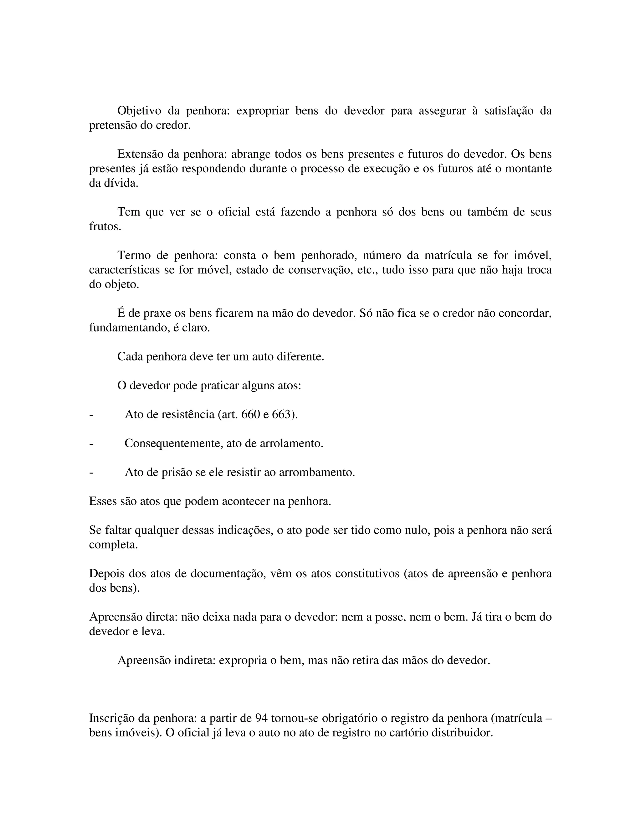 Objetivo da penhora: expropriar bens do devedor para assegurar à satisfação da
pretensão do credor.
Extensão da penhora: abrange todos os bens presentes e futuros do devedor. Os bens
presentes já estão respondendo durante o processo de execução e os futuros até o montante
da dívida.
Tem que ver se o oficial está fazendo a penhora só dos bens ou também de seus
frutos.
Termo de penhora: consta o bem penhorado, número da matrícula se for imóvel,
características se for móvel, estado de conservação, etc., tudo isso para que não haja troca
do objeto.
É de praxe os bens ficarem na mão do devedor. Só não fica se o credor não concordar,
fundamentando, é claro.
Cada penhora deve ter um auto diferente.
O devedor pode praticar alguns atos:
- Ato de resistência (art. 660 e 663).
- Consequentemente, ato de arrolamento.
- Ato de prisão se ele resistir ao arrombamento.
Esses são atos que podem acontecer na penhora.
Se faltar qualquer dessas indicações, o ato pode ser tido como nulo, pois a penhora não será
completa.
Depois dos atos de documentação, vêm os atos constitutivos (atos de apreensão e penhora
dos bens).
Apreensão direta: não deixa nada para o devedor: nem a posse, nem o bem. Já tira o bem do
devedor e leva.
Apreensão indireta: expropria o bem, mas não retira das mãos do devedor.
Inscrição da penhora: a partir de 94 tornou-se obrigatório o registro da penhora (matrícula –
bens imóveis). O oficial já leva o auto no ato de registro no cartório distribuidor.
 
