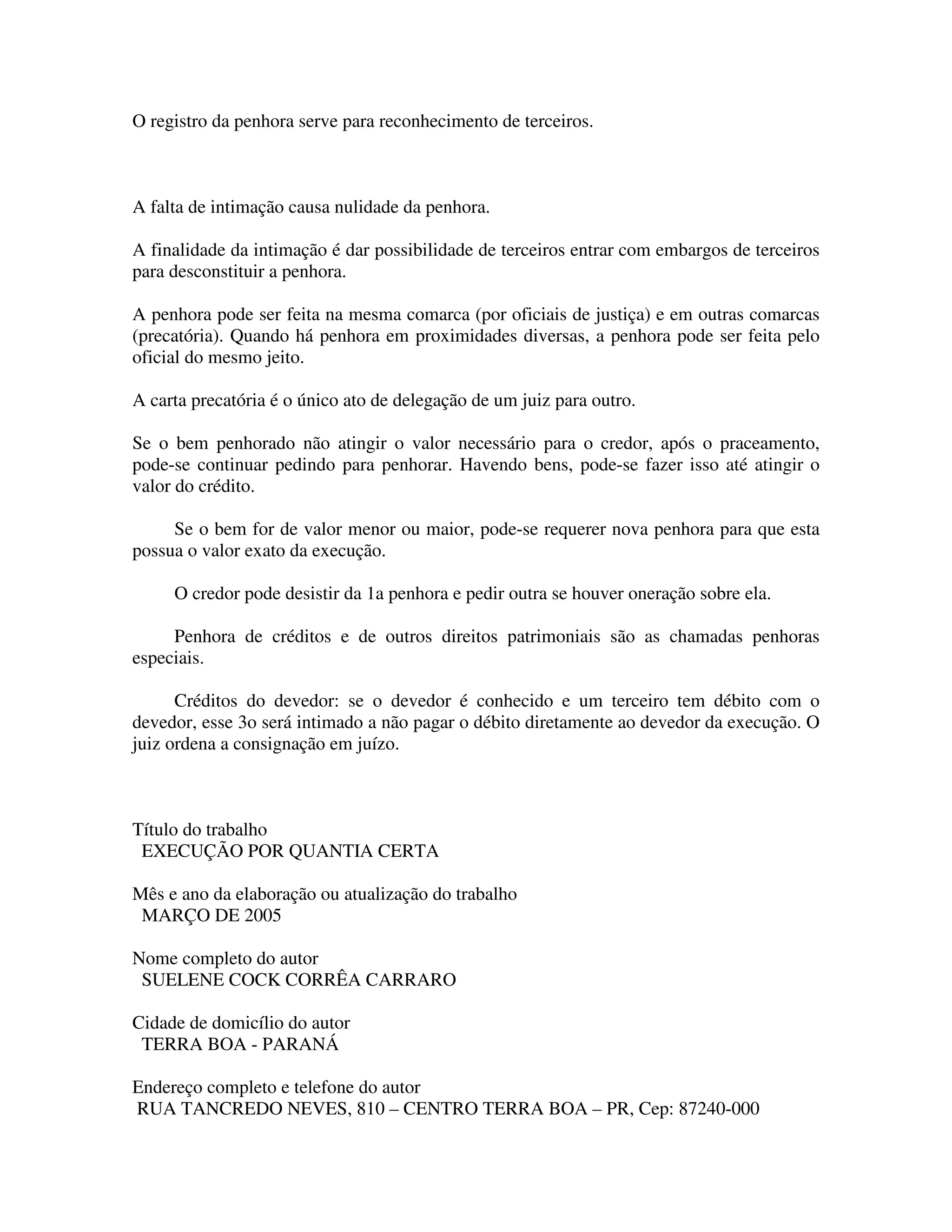 O registro da penhora serve para reconhecimento de terceiros.
A falta de intimação causa nulidade da penhora.
A finalidade da intimação é dar possibilidade de terceiros entrar com embargos de terceiros
para desconstituir a penhora.
A penhora pode ser feita na mesma comarca (por oficiais de justiça) e em outras comarcas
(precatória). Quando há penhora em proximidades diversas, a penhora pode ser feita pelo
oficial do mesmo jeito.
A carta precatória é o único ato de delegação de um juiz para outro.
Se o bem penhorado não atingir o valor necessário para o credor, após o praceamento,
pode-se continuar pedindo para penhorar. Havendo bens, pode-se fazer isso até atingir o
valor do crédito.
Se o bem for de valor menor ou maior, pode-se requerer nova penhora para que esta
possua o valor exato da execução.
O credor pode desistir da 1a penhora e pedir outra se houver oneração sobre ela.
Penhora de créditos e de outros direitos patrimoniais são as chamadas penhoras
especiais.
Créditos do devedor: se o devedor é conhecido e um terceiro tem débito com o
devedor, esse 3o será intimado a não pagar o débito diretamente ao devedor da execução. O
juiz ordena a consignação em juízo.
Título do trabalho
EXECUÇÃO POR QUANTIA CERTA
Mês e ano da elaboração ou atualização do trabalho
MARÇO DE 2005
Nome completo do autor
SUELENE COCK CORRÊA CARRARO
Cidade de domicílio do autor
TERRA BOA - PARANÁ
Endereço completo e telefone do autor
RUA TANCREDO NEVES, 810 – CENTRO TERRA BOA – PR, Cep: 87240-000
 