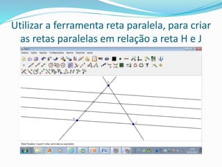 Utilizar a ferramenta reta paralela, para criar
as retas paralelas em relação a reta H e J
 