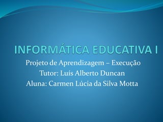 Projeto de Aprendizagem – Execução
Tutor: Luís Alberto Duncan
Aluna: Carmen Lúcia da Silva Motta
 