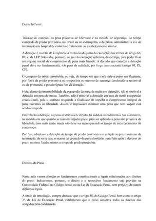 Detração Penal 
Trata-se do computo na pena privativa de liberdade e na medida de segurança, do tempo 
cumprido de prisão provisória, no Brasil ou no estrangeiro, o de prisão administrativa e o de 
internação em hospital de custódia e tratamento ou estabelecimento similar. 
A detração é matéria de competência exclusiva do juízo da execução, nos termos do artigo 66, 
III, c, da LEP. Não cabe, portanto, ao juiz da execução aplicá-la, desde logo, para poder fixar 
um regime inicial de cumprimento de pena mais brando. A decisão que concede a detração 
penal deve ser fundamentada, sob pena de nulidade, por força constitucional (artigo 93, IX, 
CF). 
O computo da prisão provisória, ou seja, do tempo em que o réu esteve preso em flagrante, 
por força da prisão preventiva ou temporária ou mesmo de sentença condenatória recorrível 
ou de pronuncia, é possível para fins de detração. 
Hoje, diante da impossibilidade de conversão da pena de multa em detenção, não é possível a 
detração em pena de multa. Também, não é possível a detração em caso de sursis (suspensão 
condicional), pois o instituto resguarda a finalidade de impedir o cumprimento integral da 
pena privativa de liberdade. Assim, é impossível diminuir uma pena que nem sequer está 
sendo cumprida. 
Em relação a detração às penas restritivas de direito, há sólidos entendimentos que a admitem, 
na medida em que quando se mantém alguém preso para ser aplicada a pena não privativa de 
liberdade, com mais razão ainda não deve ser menosprezado o tempo de encarceramento do 
condenado. 
Por fim, admite-se a detração do tempo de prisão provisória em relação ao prazo mínimo de 
internação, de sorte que, o exame de cessação da periculosidade, será feito após o decurso do 
prazo mínimo fixado, menos o tempo da prisão provisória. 
Direitos do Preso 
Nesta aula vamos abordar os fundamentos constitucionais e legais relacionados aos direitos 
do preso. Indicaremos, portanto, o direito e o respectivo fundamento seja previsto na 
Constituição Federal, no Código Penal, ou na Lei de Execução Penal, sem prejuízo de outros 
diplomas legais. 
A título de introdução, cumpre destacar que o artigo 38, do Código Penal, bem como o artigo 
3º, da Lei de Execução Penal, estabelecem que o preso conserva todos os direitos não 
atingidos pela condenação. 
 