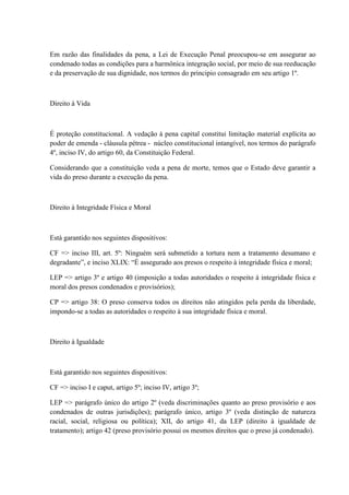 Em razão das finalidades da pena, a Lei de Execução Penal preocupou-se em assegurar ao 
condenado todas as condições para a harmônica integração social, por meio de sua reeducação 
e da preservação de sua dignidade, nos termos do principio consagrado em seu artigo 1º. 
Direito à Vida 
É proteção constitucional. A vedação à pena capital constitui limitação material explícita ao 
poder de emenda - cláusula pétrea - núcleo constitucional intangível, nos termos do parágrafo 
4º, inciso IV, do artigo 60, da Constituição Federal. 
Considerando que a constituição veda a pena de morte, temos que o Estado deve garantir a 
vida do preso durante a execução da pena. 
Direito à Integridade Física e Moral 
Está garantido nos seguintes dispositivos: 
CF => inciso III, art. 5º: Ninguém será submetido a tortura nem a tratamento desumano e 
degradante”, e inciso XLIX: “É assegurado aos presos o respeito à integridade física e moral; 
LEP => artigo 3º e artigo 40 (imposição a todas autoridades o respeito à integridade física e 
moral dos presos condenados e provisórios); 
CP => artigo 38: O preso conserva todos os direitos não atingidos pela perda da liberdade, 
impondo-se a todas as autoridades o respeito à sua integridade física e moral. 
Direito à Igualdade 
Está garantido nos seguintes dispositivos: 
CF => inciso I e caput, artigo 5º; inciso IV, artigo 3º; 
LEP => parágrafo único do artigo 2º (veda discriminações quanto ao preso provisório e aos 
condenados de outras jurisdições); parágrafo único, artigo 3º (veda distinção de natureza 
racial, social, religiosa ou política); XII, do artigo 41, da LEP (direito à igualdade de 
tratamento); artigo 42 (preso provisório possui os mesmos direitos que o preso já condenado). 
 