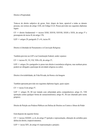 Direito à Propriedade 
Trata-se de direito subjetivo de gozar, fruir, dispor do bem, oponível a todas as demais 
pessoas, nos termos do artigo 1228, do Código Civil. Possui previsão nos seguintes diplomas 
legais: 
CF => direito fundamental => incisos XXII, XXVII, XXVIII, XXIX e XXX, do artigo 5º e 
pressuposto do inciso II, do artigo 170; 
LEP => artigos 29, parágrafo 2º e 41, inciso IV. 
Direito à Liberdade de Pensamento e à Convicção Religiosa 
Também previsto na LEP e na Constituição Federal, senão vejamos: 
CF => incisos IV, VI, VII, VIII e IX, do artigo 5º; 
LEP => artigos 24 e parágrafos (o preso tem direito à assistência religiosa, mas nenhum preso 
poderá ser obrigado a participar de atividade religiosa ou culto). 
Direito à Inviolabilidade, da Vida Privada, da Honra e da Imagem 
Também apresenta previsão nos seguintes diplomas legais, quais sejam: 
CF => inciso X do artigo 5º; 
LEP => artigos 39, III (ser tratado com urbanidade pelos companheiros); artigo 41, VIII 
(proteção contra qualquer forma de sensacionalismo); artigo 41, XI (ser chamado pelo nome 
próprio). 
Direito de Petição aos Poderes Públicos em Defesa de Direitos ou Contra o Abuso de Poder 
Está disposto da seguinte forma: 
CF => incisos XXXIV, a e b, do artigo 5º (petição e representação, obtenção de certidões para 
defesa de direito, respectivamente); 
LEP => inciso XIV, do artigo 41 (representação e petição). 
 