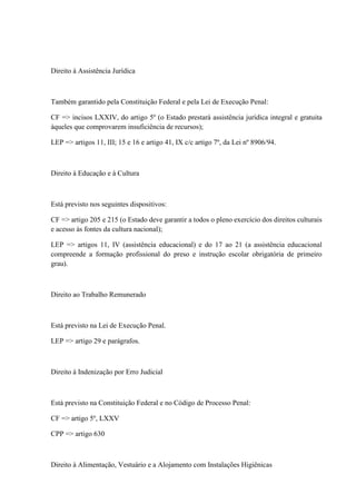 Direito à Assistência Jurídica 
Também garantido pela Constituição Federal e pela Lei de Execução Penal: 
CF => incisos LXXIV, do artigo 5º (o Estado prestará assistência jurídica integral e gratuita 
àqueles que comprovarem insuficiência de recursos); 
LEP => artigos 11, III; 15 e 16 e artigo 41, IX c/c artigo 7º, da Lei nº 8906/94. 
Direito à Educação e à Cultura 
Está previsto nos seguintes dispositivos: 
CF => artigo 205 e 215 (o Estado deve garantir a todos o pleno exercício dos direitos culturais 
e acesso às fontes da cultura nacional); 
LEP => artigos 11, IV (assistência educacional) e do 17 ao 21 (a assistência educacional 
compreende a formação profissional do preso e instrução escolar obrigatória de primeiro 
grau). 
Direito ao Trabalho Remunerado 
Está previsto na Lei de Execução Penal. 
LEP => artigo 29 e parágrafos. 
Direito à Indenização por Erro Judicial 
Está previsto na Constituição Federal e no Código de Processo Penal: 
CF => artigo 5º, LXXV 
CPP => artigo 630 
Direito à Alimentação, Vestuário e a Alojamento com Instalações Higiênicas 
 
