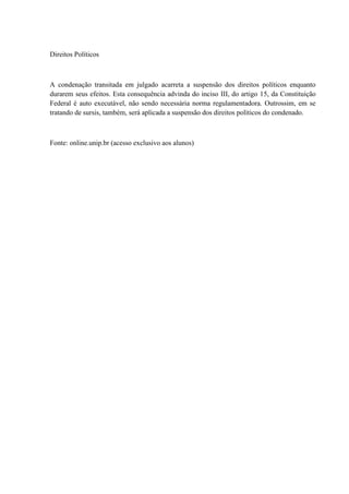 Direitos Políticos 
A condenação transitada em julgado acarreta a suspensão dos direitos políticos enquanto 
durarem seus efeitos. Esta consequência advinda do inciso III, do artigo 15, da Constituição 
Federal é auto executável, não sendo necessária norma regulamentadora. Outrossim, em se 
tratando de sursis, também, será aplicada a suspensão dos direitos políticos do condenado. 
Fonte: online.unip.br (acesso exclusivo aos alunos) 
