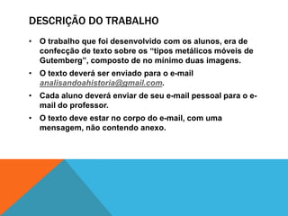 DESCRIÇÃO DO TRABALHO
• O trabalho que foi desenvolvido com os alunos, era de
confecção de texto sobre os “tipos metálicos móveis de
Gutemberg”, composto de no mínimo duas imagens.
• O texto deverá ser enviado para o e-mail
analisandoahistoria@gmail.com.
• Cada aluno deverá enviar de seu e-mail pessoal para o e-
mail do professor.
• O texto deve estar no corpo do e-mail, com uma
mensagem, não contendo anexo.
 