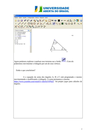 Agora podemos explorar e analisar esse teorema use o botão
poderemos movimentar o triângulo por um de seus vértices.

. Com ele

Então o que concluíram?
A e equação da soma dos ângulos A, B e C está programada e mesmo
movimentando e modificando o triângulo. A soma permanece a mesma.
https://www.youtube.com/watch?v=dmTn1VP9rjY Irá propor jogos para cálculos de
ângulos.

2

 