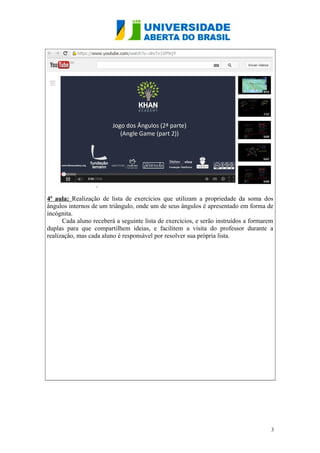 4ª aula: Realização de lista de exercícios que utilizam a propriedade da soma dos
ângulos internos de um triângulo, onde um de seus ângulos é apresentado em forma de
incógnita.
Cada aluno receberá a seguinte lista de exercícios, e serão instruídos a formarem
duplas para que compartilhem ideias, e facilitem a visita do professor durante a
realização, mas cada aluno é responsável por resolver sua própria lista.

3

 