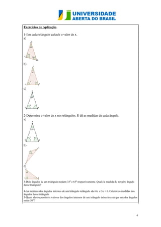 Exercícios de Aplicação.
1-Em cada triângulo calcule o valor de x.
a)

b)

c)

2-Determine o valor de x nos triângulos. E dê as medidas de cada ângulo.
a)

b)

c)

3-Dois ângulos de um triângulo medem 350 e 650, respectivamente. Qual é a medida do terceiro ângulo
desse triângulo?
4-As medidas dos ângulos internos de um triângulo retângulo são 4x e 3x + 6. Calcule as medidas dos
ângulos desse triângulo
5-Quais são os possíveis valores dos ângulos internos de um triângulo isósceles em que um dos ângulos
mede 500 ?

4

 