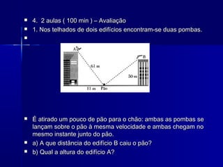 


4. 2 aulas ( 100 min ) – Avaliação
1. Nos telhados de dois edifícios encontram-se duas pombas.








É atirado um pouco de pão para o chão: ambas as pombas se
lançam sobre o pão à mesma velocidade e ambas chegam no
mesmo instante junto do pão.
a) A que distância do edifício B caiu o pão?
b) Qual a altura do edifício A?

 