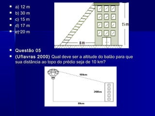 








a) 12 m
b) 30 m
c) 15 m
d) 17 m
e) 20 m

Questão 05
(Uflavras 2000) Qual deve ser a altitude do balão para que
sua distância ao topo do prédio seja de 10 km?

 
