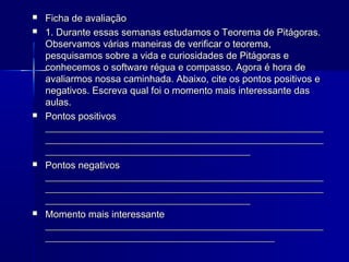 








Ficha de avaliação
1. Durante essas semanas estudamos o Teorema de Pitágoras.
Observamos várias maneiras de verificar o teorema,
pesquisamos sobre a vida e curiosidades de Pitágoras e
conhecemos o software régua e compasso. Agora é hora de
avaliarmos nossa caminhada. Abaixo, cite os pontos positivos e
negativos. Escreva qual foi o momento mais interessante das
aulas.
Pontos positivos
_________________________________________________________
_________________________________________________________
__________________________________________
Pontos negativos
_________________________________________________________
_________________________________________________________
__________________________________________
Momento mais interessante
_________________________________________________________
_______________________________________________

 
