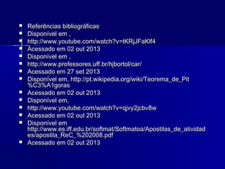 















Referências bibliográficas
Disponível em ,
http://www.youtube.com/watch?v=tKRjJFaKlf4
Acessado em 02 out 2013
Disponível em ,
http://www.professores.uff.br/hjbortol/car/
Acessado em 27 set 2013
Disponível em, http://pt.wikipedia.org/wiki/Teorema_de_Pit
%C3%A1goras
Acessado em 02 out 2013
Disponível em,
http://www.youtube.com/watch?v=qjvy2jcbv8w
Acessado em 02 out 2013
Disponível em
http://www.es.iff.edu.br/softmat/Softmatoa/Apostilas_de_atividad
es/apostila_ReC_%202008.pdf
Acessado em 02 out 2013

 