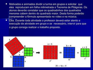 



Motivados e animados dividir a turma em grupos e solicitar que
eles reproduzam em folha milimetrada o Teorema de Pitágoras. Os
alunos deverão constatar que os quadradinhos dos quadrados
menores cabem dentro do quadrado maior. Desta forma poderão
compreender a fórmula apresentada no vídeo e na música.
Obs. Durante toda atividade o professor deverá estar atento a
execução da atividade em grupo e se necessário, intervir para que
o grupo consiga realizar o trabalho proposto.

 