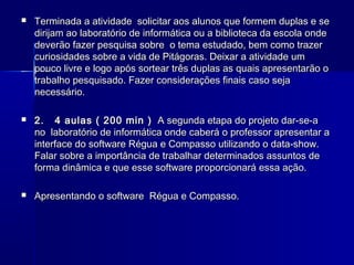 

Terminada a atividade solicitar aos alunos que formem duplas e se
dirijam ao laboratório de informática ou a biblioteca da escola onde
deverão fazer pesquisa sobre o tema estudado, bem como trazer
curiosidades sobre a vida de Pitágoras. Deixar a atividade um
pouco livre e logo após sortear três duplas as quais apresentarão o
trabalho pesquisado. Fazer considerações finais caso seja
necessário.



2. 4 aulas ( 200 min ) A segunda etapa do projeto dar-se-a
no laboratório de informática onde caberá o professor apresentar a
interface do software Régua e Compasso utilizando o data-show.
Falar sobre a importância de trabalhar determinados assuntos de
forma dinâmica e que esse software proporcionará essa ação.



Apresentando o software Régua e Compasso.

 