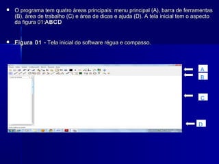 

O programa tem quatro áreas principais: menu principal (A), barra de ferramentas
(B), área de trabalho (C) e área de dicas e ajuda (D). A tela inicial tem o aspecto
da figura 01:ABCD



Figura 01 - Tela inicial do software régua e compasso.

A
B

C

D

 