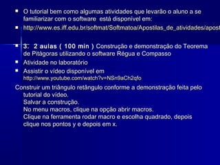 








O tutorial bem como algumas atividades que levarão o aluno a se
familiarizar com o software está disponível em:
http://www.es.iff.edu.br/softmat/Softmatoa/Apostilas_de_atividades/apost
3. 2 aulas ( 100 min ) Construção e demonstração do Teorema
de Pitágoras utilizando o software Régua e Compasso
Atividade no laboratório
Assistir o vídeo disponível em
http://www.youtube.com/watch?v=NSn9aCh2qfo

Construir um triângulo retângulo conforme a demonstração feita pelo
tutorial do vídeo.
Salvar a construção.
No menu macros, clique na opção abrir macros.
Clique na ferramenta rodar macro e escolha quadrado, depois
clique nos pontos y e depois em x.

 