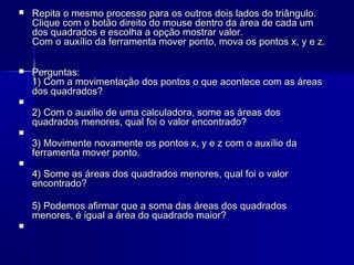 

Repita o mesmo processo para os outros dois lados do triângulo.
Clique com o botão direito do mouse dentro da área de cada um
dos quadrados e escolha a opção mostrar valor.
Com o auxílio da ferramenta mover ponto, mova os pontos x, y e z.



Perguntas:
1) Com a movimentação dos pontos o que acontece com as áreas
dos quadrados?







2) Com o auxilio de uma calculadora, some as áreas dos
quadrados menores, qual foi o valor encontrado?
3) Movimente novamente os pontos x, y e z com o auxílio da
ferramenta mover ponto.
4) Some as áreas dos quadrados menores, qual foi o valor
encontrado?
5) Podemos afirmar que a soma das áreas dos quadrados
menores, é igual a área do quadrado maior?



 