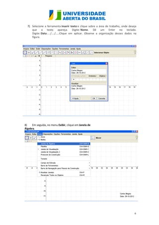 7) Selecione a ferramenta Inserir texto e clique sobre a área de trabalho, onde deseja
     que o texto apareça. Digite: Nome. Dê um Enter no teclado.
     Digite: Data:..../..../.....Clique em aplicar. Observe a organização desses dados na
     figura.




8)    Em seguida, no menu Exibir, clique em Janela de
Álgebra.




                                                                                       6
 