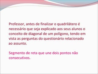 Professor, antes de finalizar o quadrilátero é
necessário que seja explicado aos seus alunos o
conceito de diagonal de um polígono, tendo em
vista as perguntas do questionário relacionado
ao assunto.
Segmento de reta que une dois pontos não
consecutivos.

 