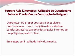 Terceira Aula (2 tempos): Aplicação do Questionário
Sobre as Conclusões na Construção do Polígono
O professor irá propor aos seus alunos alguns
questionamentos com o objetivo de estabelecer
conclusões acerca da soma dos ângulos internos de
um polígono convexo plano.
Essa etapa será realizada individualmente.

 