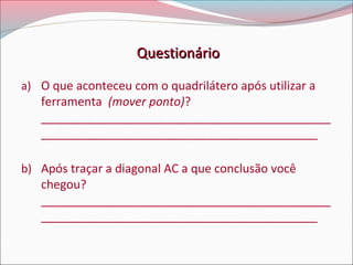 Questionário
a) O que aconteceu com o quadrilátero após utilizar a

ferramenta (mover ponto)?
____________________________________________
__________________________________________

b) Após traçar a diagonal AC a que conclusão você

chegou?
____________________________________________
__________________________________________

 