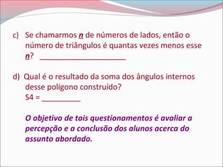 c) Se chamarmos n de números de lados, então o

número de triângulos é quantas vezes menos esse
n? ____________________

d) Qual é o resultado da soma dos ângulos internos
desse polígono construído?
S4 = _________
O objetivo de tais questionamentos é avaliar a
percepção e a conclusão dos alunos acerca do
assunto abordado.

 