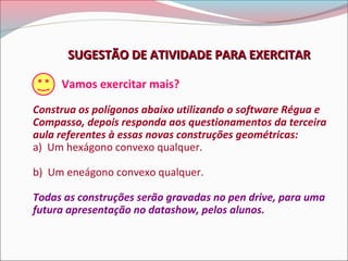 SUGESTÃO DE ATIVIDADE PARA EXERCITAR
Vamos exercitar mais?
Construa os polígonos abaixo utilizando o software Régua e
Compasso, depois responda aos questionamentos da terceira
aula referentes à essas novas construções geométricas:
a) Um hexágono convexo qualquer.
b) Um eneágono convexo qualquer.
Todas as construções serão gravadas no pen drive, para uma
futura apresentação no datashow, pelos alunos.

 