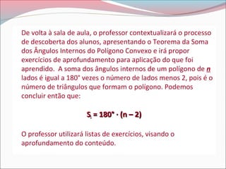 De volta à sala de aula, o professor contextualizará o processo
de descoberta dos alunos, apresentando o Teorema da Soma
dos Ângulos Internos do Polígono Convexo e irá propor
exercícios de aprofundamento para aplicação do que foi
aprendido. A soma dos ângulos internos de um polígono de n
lados é igual a 180° vezes o número de lados menos 2, pois é o
número de triângulos que formam o polígono. Podemos
concluir então que:

Si = 180° · (n – 2)
O professor utilizará listas de exercícios, visando o
aprofundamento do conteúdo.

 