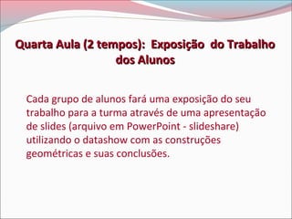 Quarta Aula (2 tempos): Exposição do Trabalho
dos Alunos
Cada grupo de alunos fará uma exposição do seu
trabalho para a turma através de uma apresentação
de slides (arquivo em PowerPoint - slideshare)
utilizando o datashow com as construções
geométricas e suas conclusões.

 