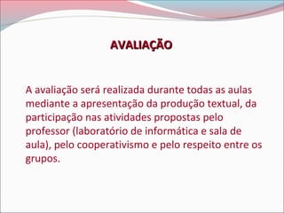 AVALIAÇÃO
A avaliação será realizada durante todas as aulas
mediante a apresentação da produção textual, da
participação nas atividades propostas pelo
professor (laboratório de informática e sala de
aula), pelo cooperativismo e pelo respeito entre os
grupos.

 