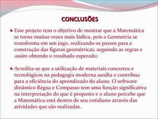 CONCLUSÕES
Esse projeto tem o objetivo de mostrar que a Matemática
se torna muitas vezes mais lúdica, pois a Geometria se
transforma em um jogo, realizando os passos para a
construção das figuras geométricas, seguindo as regras e
assim obtendo o resultado esperado;
Acredita-se que a utilização de materiais concretos e
tecnológicos na pedagogia moderna auxilia e contribua
para a eficiência do aprendizado do aluno. O software
dinâmico Régua e Compasso tem uma função significativa
na interpretação do que é proposto e o aluno percebe que
a Matemática está dentro de seu cotidiano através das
atividades que são realizadas.

 