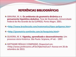 REFERÊNCIAS BIBLIOGRÁFICAS
GRAVINA, M. A. Os ambientes de geometria dinâmica e o
pensamento hipotético-dedutivo. Tese de Doutorado, Universidade
Federal do Rio Grande do Sul (UFRGS). Porto Alegre. 2001.
<http://www.brasilescola.com/matematica/tipos-poligonos.htm>
<http://geometria-semlimite.com.br/teoquinta.html>
OLIVEIRA, M. K. Vigotsky, aprendizado e desenvolvimento: Um
processo sócio-histórico. São Paulo: Scipione, 4ª ed. - 1997.
SOFTWARE RÉGUA E COMPASSO. Disponível em:
<http://www.professores.uff.br/hjbortol/car/> Acesso em 26 de
setembro de 2013.

 
